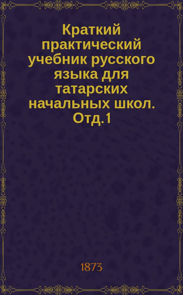Краткий практический учебник русского языка для татарских начальных школ. Отд. 1 : [Русская грамматика]
