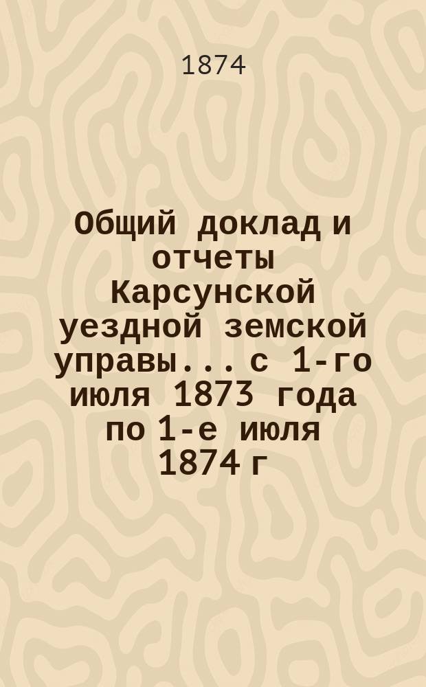 Общий доклад и отчеты Карсунской уездной земской управы... [с 1-го июля 1873 года по 1-е июля 1874 г.]