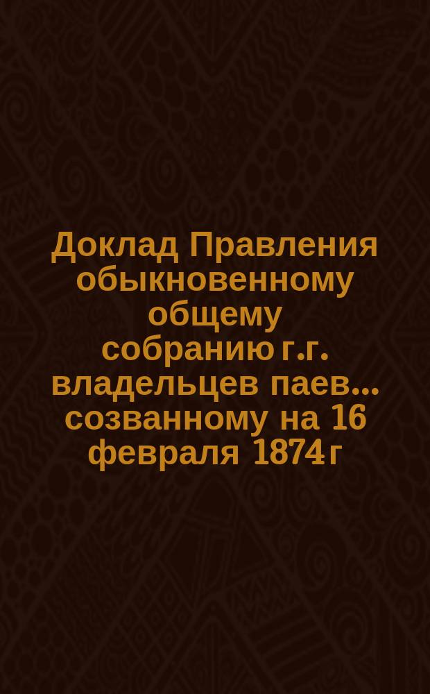 Доклад Правления обыкновенному общему собранию г.г. владельцев паев... ... созванному на 16 февраля 1874 г.