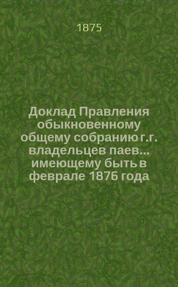 Доклад Правления обыкновенному общему собранию г.г. владельцев паев... ... имеющему быть в феврале 1876 года