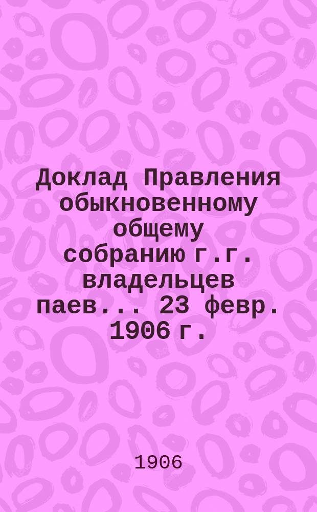 Доклад Правления обыкновенному общему собранию г.г. владельцев паев... 23 февр. 1906 г.