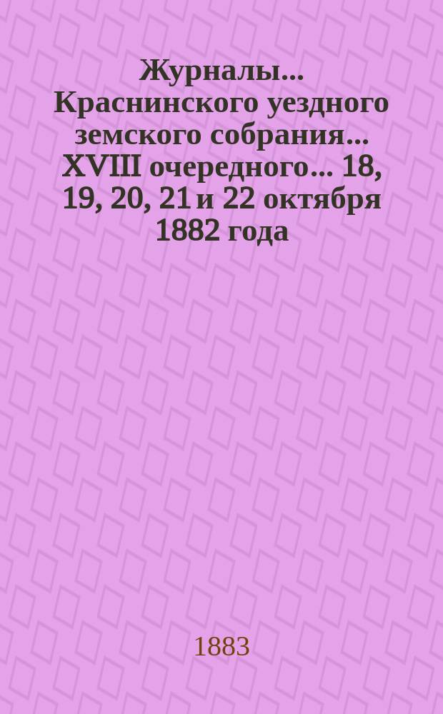 Журналы... Краснинского уездного земского собрания... XVIII очередного... 18, 19, 20, 21 и 22 октября 1882 года