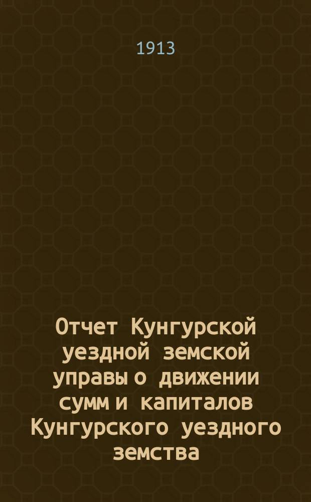 Отчет Кунгурской уездной земской управы о движении сумм и капиталов Кунгурского уездного земства... в 1912 году