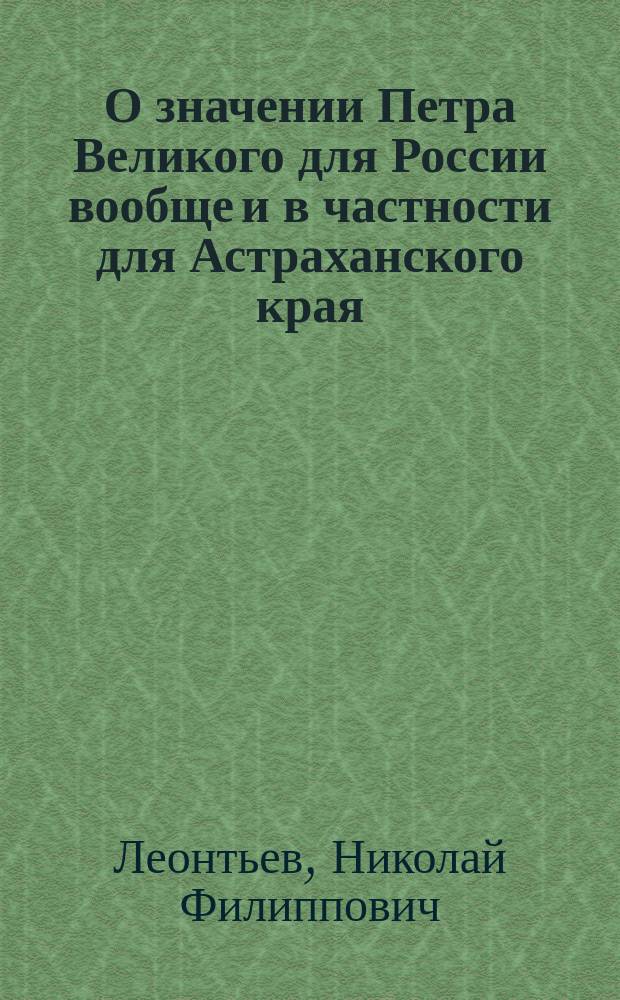 О значении Петра Великого для России вообще и в частности для Астраханского края : Речь Н. Леонтьева : По случаю 200-летн. юбилея дня рождения Петра Великого