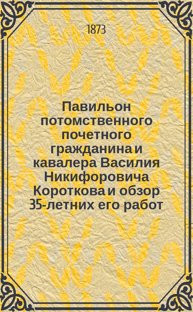 Павильон потомственного почетного гражданина и кавалера Василия Никифоровича Короткова и обзор 35-летних его работ, изобретений и усовершенствований
