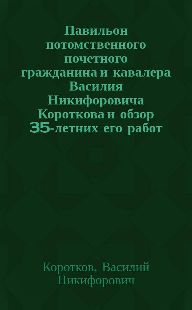 Павильон потомственного почетного гражданина и кавалера Василия Никифоровича Короткова и обзор 35-летних его работ, изобретений и усовершенствований