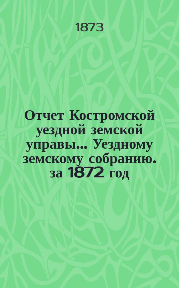Отчет Костромской уездной земской управы... [Уездному земскому собранию]. за 1872 год : К очередной сессии 1873 г.