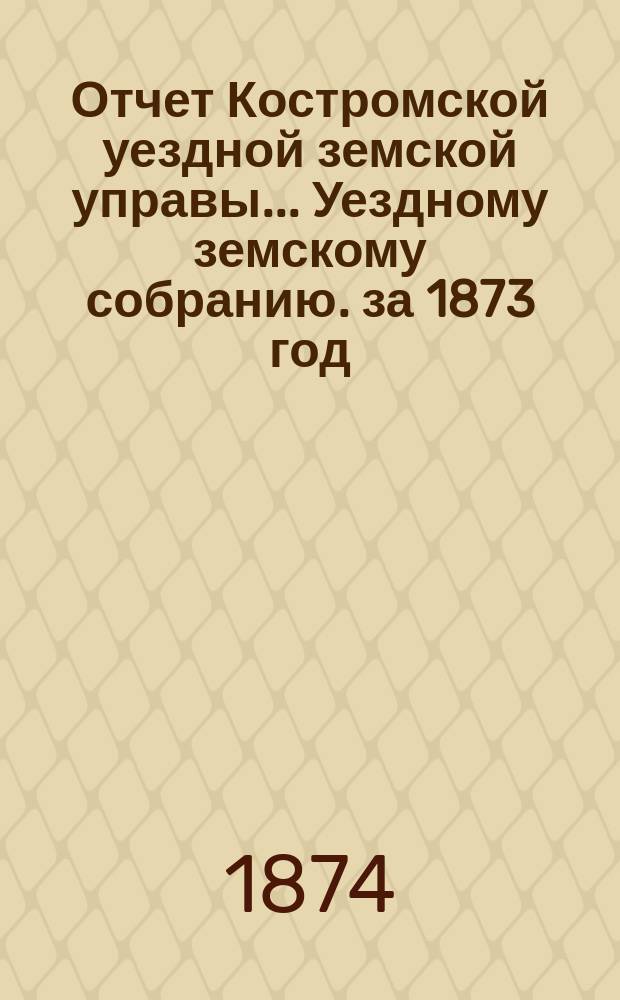 Отчет Костромской уездной земской управы... [Уездному земскому собранию]. [за 1873 год] : К очередной сессии 1874 г.