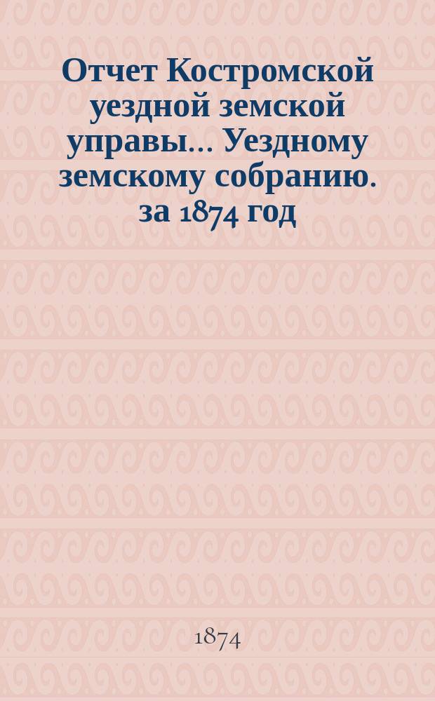 Отчет Костромской уездной земской управы... [Уездному земскому собранию]. за 1874 год : К очередной сессии 1875 г.
