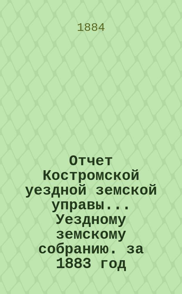 Отчет Костромской уездной земской управы... [Уездному земскому собранию]. за 1883 год : К очередной сессии 1884 г.