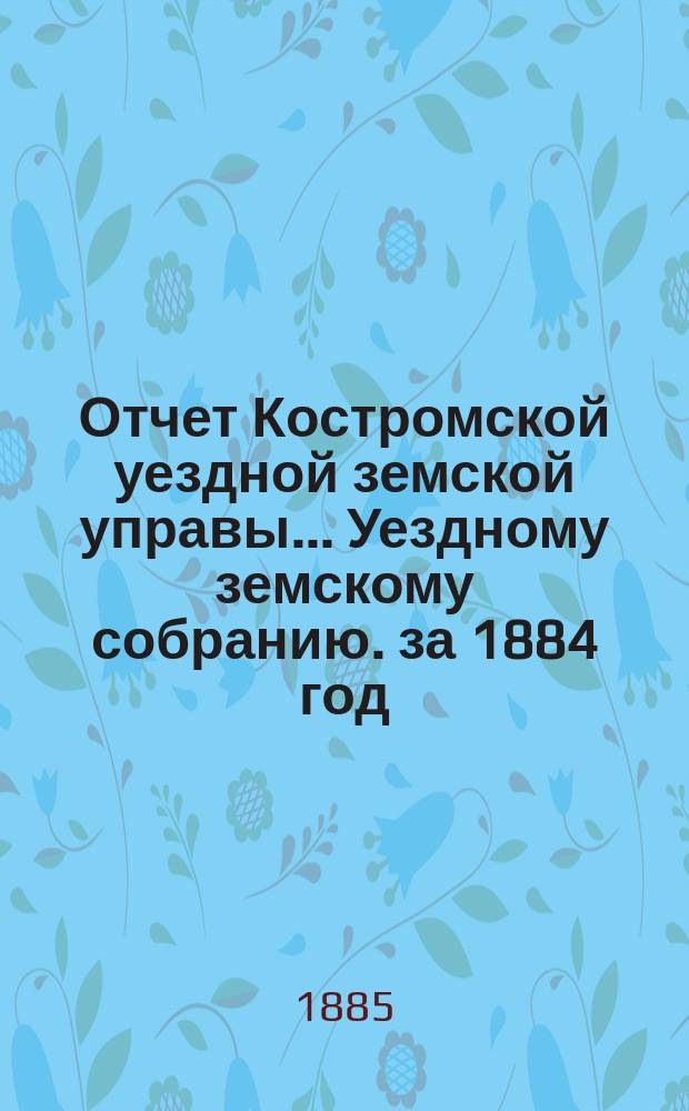 Отчет Костромской уездной земской управы... [Уездному земскому собранию]. за 1884 год : К очередной сессии 1885 г.