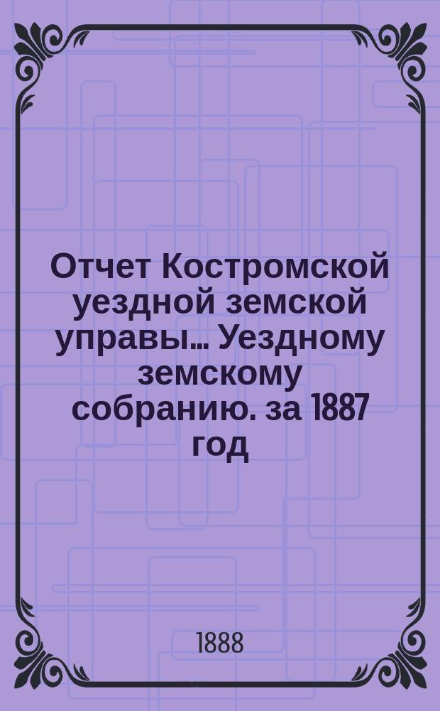 Отчет Костромской уездной земской управы... [Уездному земскому собранию]. за 1887 год : К очередной сессии 1888 г.