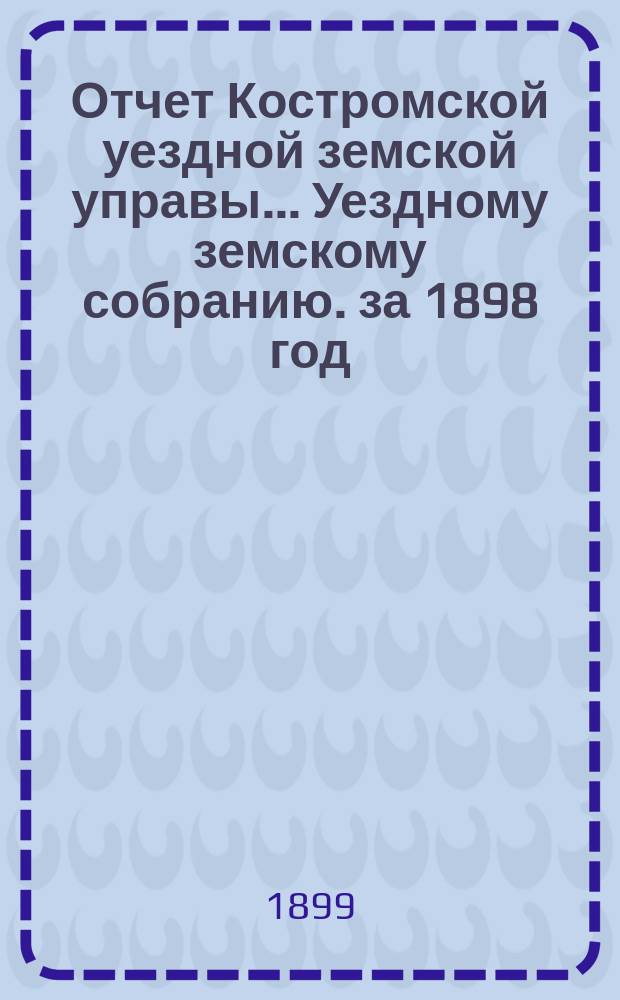 Отчет Костромской уездной земской управы... [Уездному земскому собранию]. за 1898 год : К очередной сессии 1899 г.