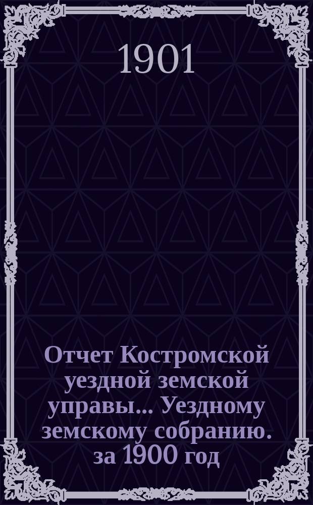 Отчет Костромской уездной земской управы... [Уездному земскому собранию]. за 1900 год : К очередной сессии 1901 г.