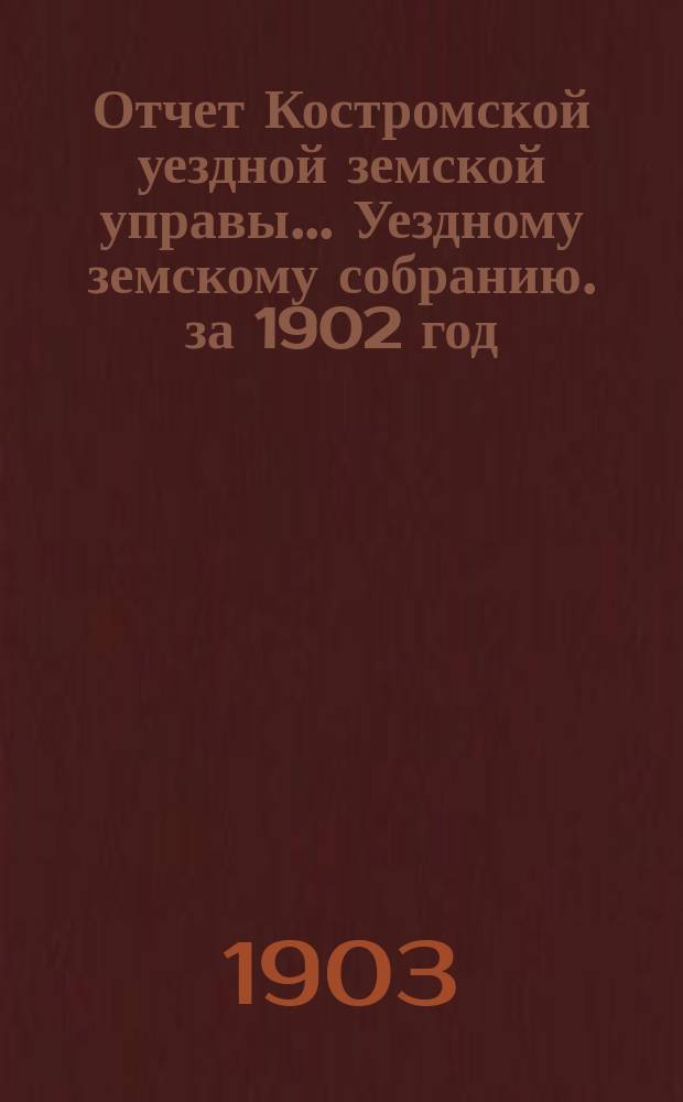 Отчет Костромской уездной земской управы... [Уездному земскому собранию]. за 1902 год : К очередной сессии 1903 г.