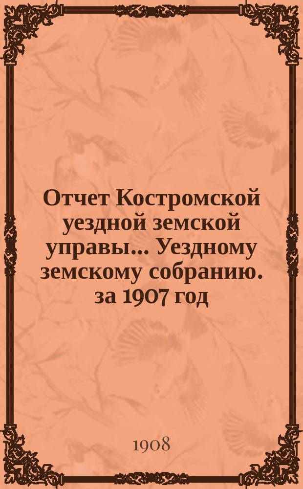 Отчет Костромской уездной земской управы... [Уездному земскому собранию]. за 1907 год