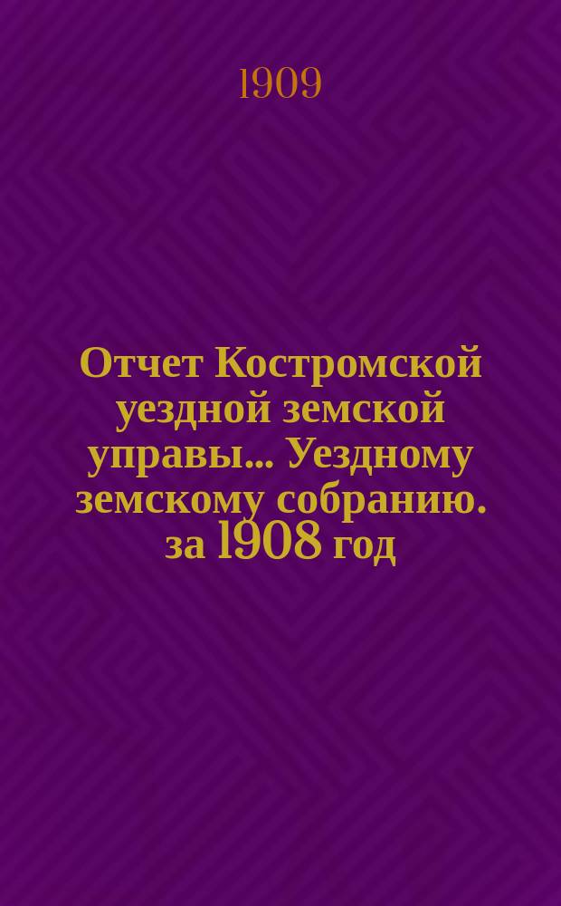 Отчет Костромской уездной земской управы... [Уездному земскому собранию]. за 1908 год