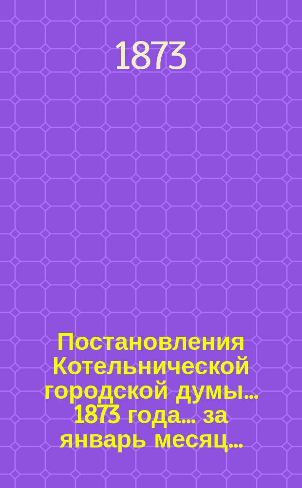 Постановления Котельнической городской думы... 1873 года. ...за январь месяц...