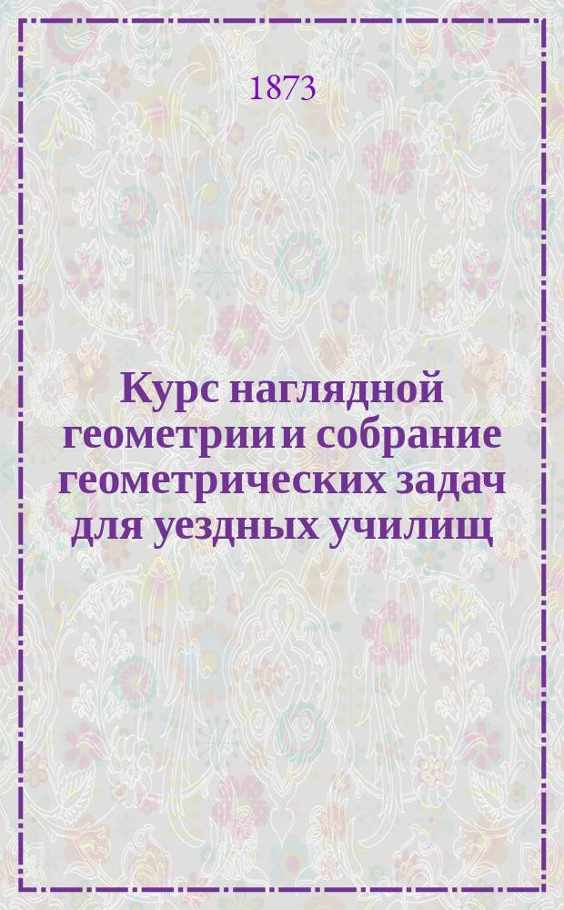 Курс наглядной геометрии и собрание геометрических задач для уездных училищ