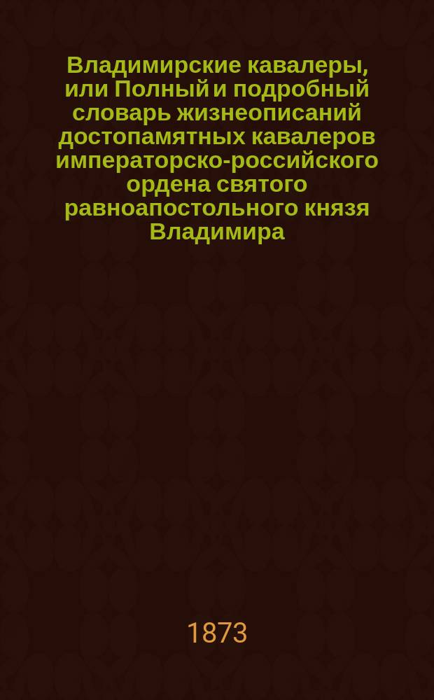 Владимирские кавалеры, или Полный и подробный словарь жизнеописаний достопамятных кавалеров императорско-российского ордена святого равноапостольного князя Владимира, с историческими сведениями об ордене и полным списком кавалеров. Т. 1. Кн. 1 : Государь император Александр Николаевич ; Император Вильгельм ; Генерал-адъютант граф Сергей Павлович Сумароков ; Генерал-адъютант барон Эдуард Андреевич Рамзай ; Генерал-от-инфантерии князь Василий Иосифович Бебутов (начало)