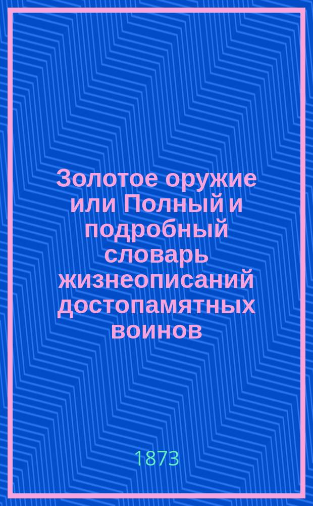 Золотое оружие или Полный и подробный словарь жизнеописаний достопамятных воинов, всемилостивейше пожалованных почетным оружием, с историческими сведениями об этом знаке отличия и полным списком награжденных