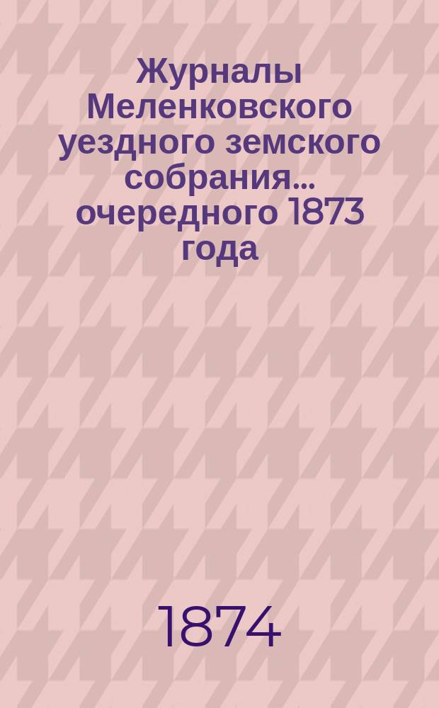 Журналы Меленковского уездного земского собрания... очередного 1873 года : очередного 1873 года