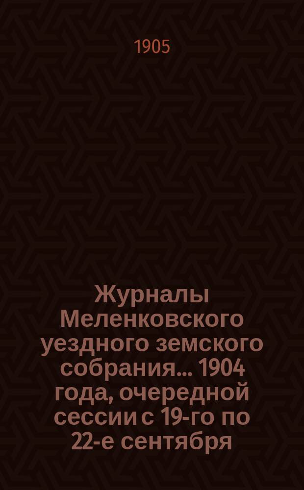 Журналы Меленковского уездного земского собрания... 1904 года, очередной сессии с 19-го по 22-е сентября : 1904 года, очередной сессии с 19-го по 22-е сентября