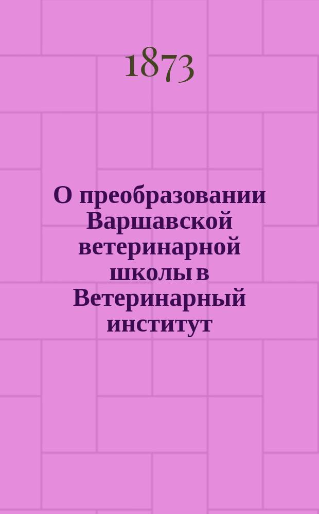О преобразовании Варшавской ветеринарной школы в Ветеринарный институт; Проект устава Варшавского ветеринарного института / М-во нар. прос. Деп. По делам Варш. учеб. окр