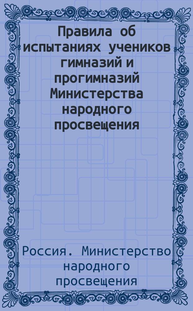 Правила об испытаниях учеников гимназий и прогимназий Министерства народного просвещения : (Утв... 8 дек. 1872 г.)