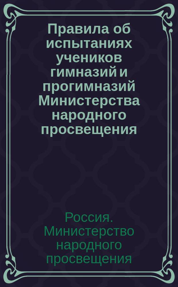 Правила об испытаниях учеников гимназий и прогимназий Министерства народного просвещения : (Утв... 12 марта 1891 г.)