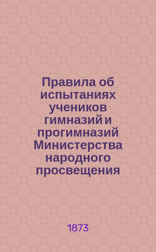 Правила об испытаниях учеников гимназий и прогимназий Министерства народного просвещения : (Утв. г. министром нар. просвещения 8 дек. 1872 г.) : С прил