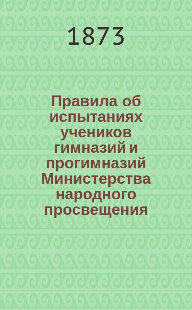 Правила об испытаниях учеников гимназий и прогимназий Министерства народного просвещения : (Утв. г. министром нар. просвещения 8 дек. 1872 г.) : С прил