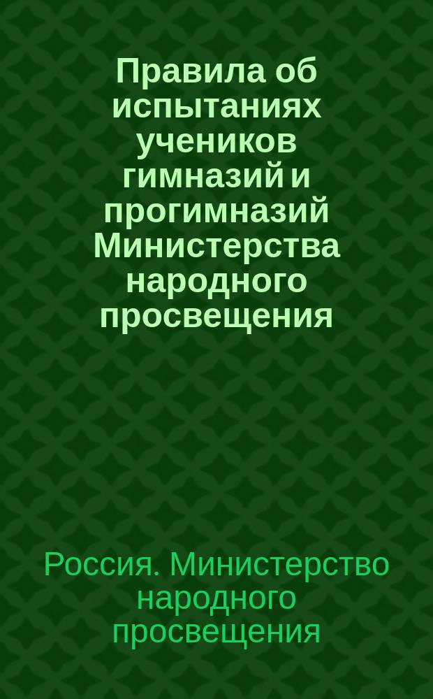 Правила об испытаниях учеников гимназий и прогимназий Министерства народного просвещения : (Утв. г. министром нар. просвещения 8 дек. 1872 г.) : С прил