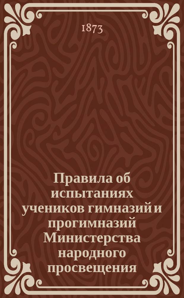 Правила об испытаниях учеников гимназий и прогимназий Министерства народного просвещения : (Утв. г. министром нар. просвещения 8 дек. 1872 г.) : С прил