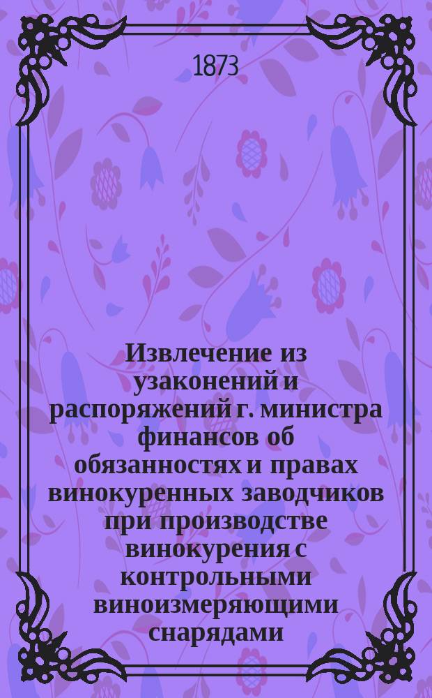 Извлечение из узаконений и распоряжений г. министра финансов об обязанностях и правах винокуренных заводчиков при производстве винокурения с контрольными виноизмеряющими снарядами