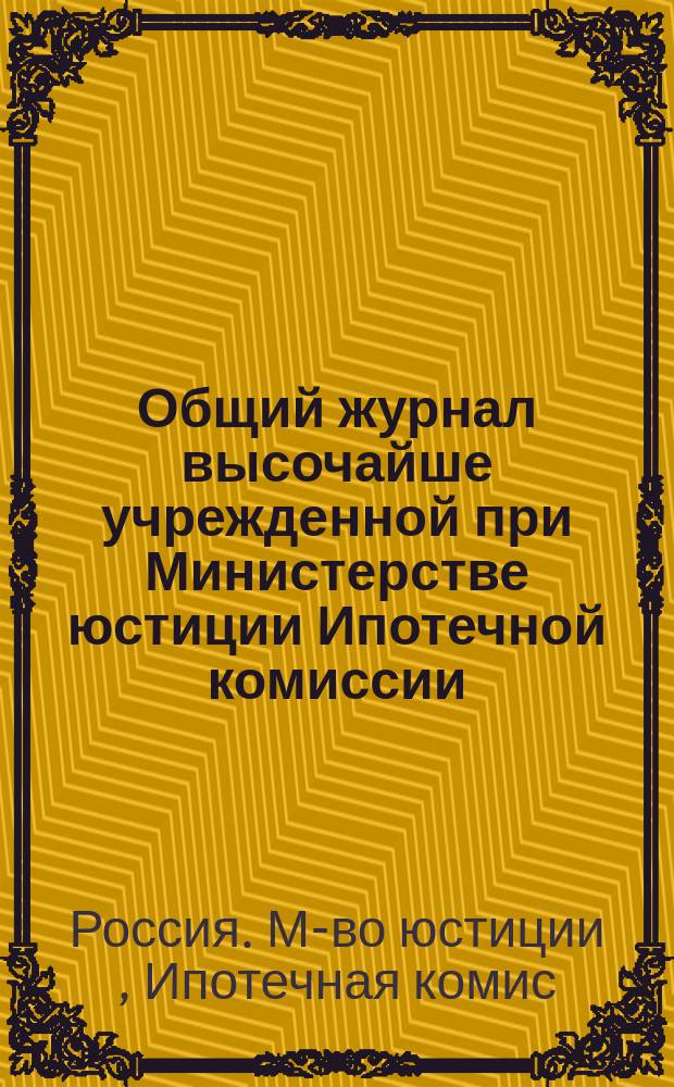 Общий журнал высочайше учрежденной при Министерстве юстиции Ипотечной комиссии