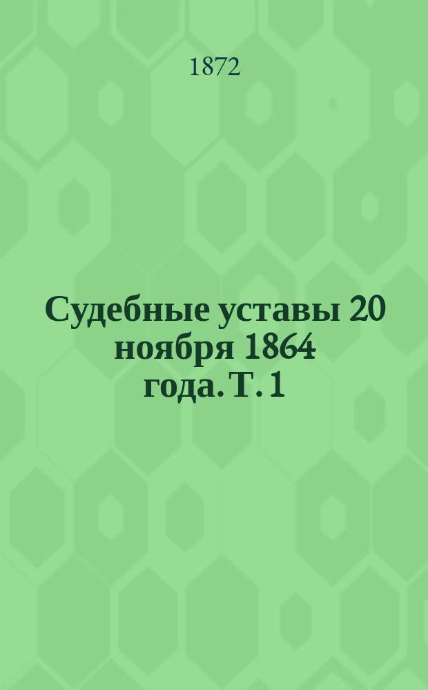 Судебные уставы 20 ноября 1864 года. Т. 1 : Уставы гражданский и нотариальный, со всеми кассационными решениями, узаконениями и распоряжениями правительства, вышедшими с 1866 г. по 1-ое сентября 1872 г.