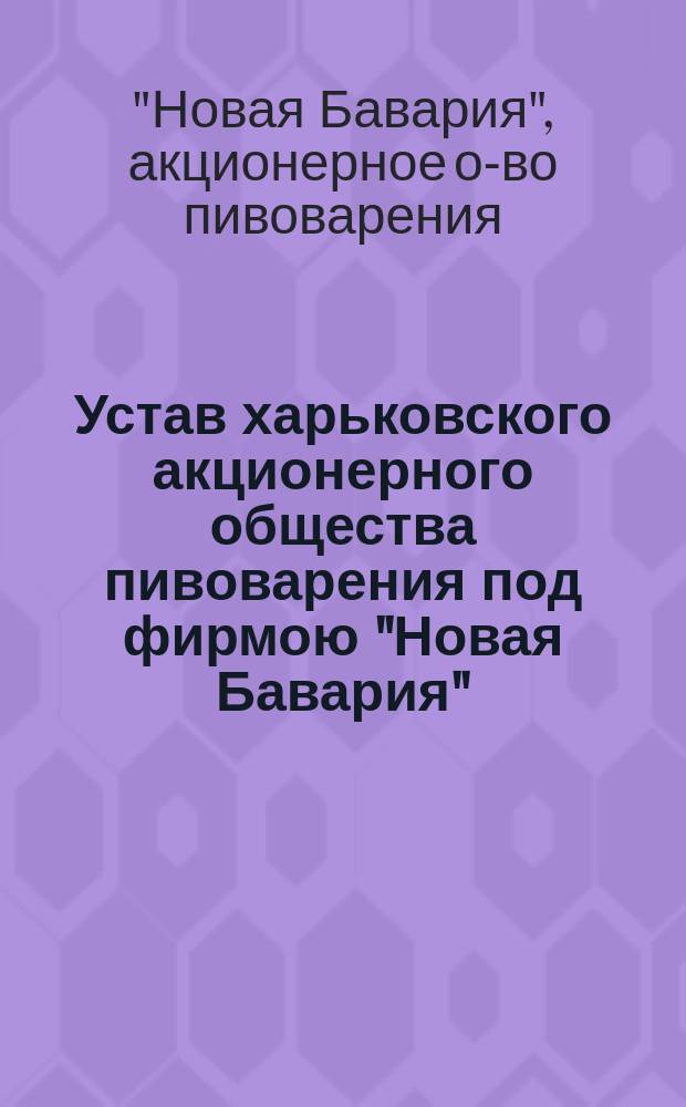 Устав харьковского акционерного общества пивоварения под фирмою "Новая Бавария" : ... Утв. 24 ноября 1872 г.