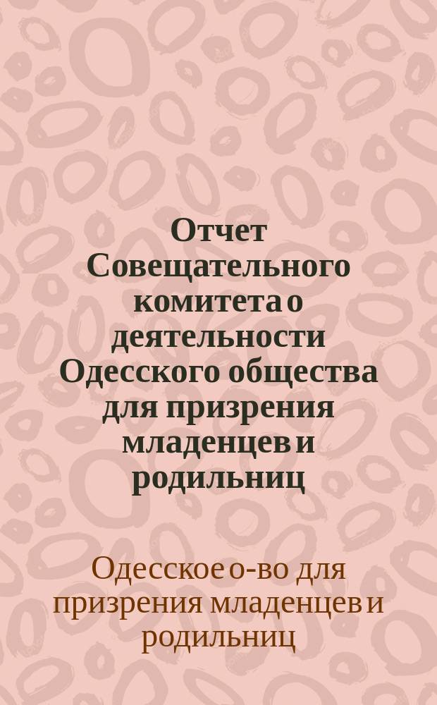 Отчет Совещательного комитета о деятельности Одесского общества для призрения младенцев и родильниц...