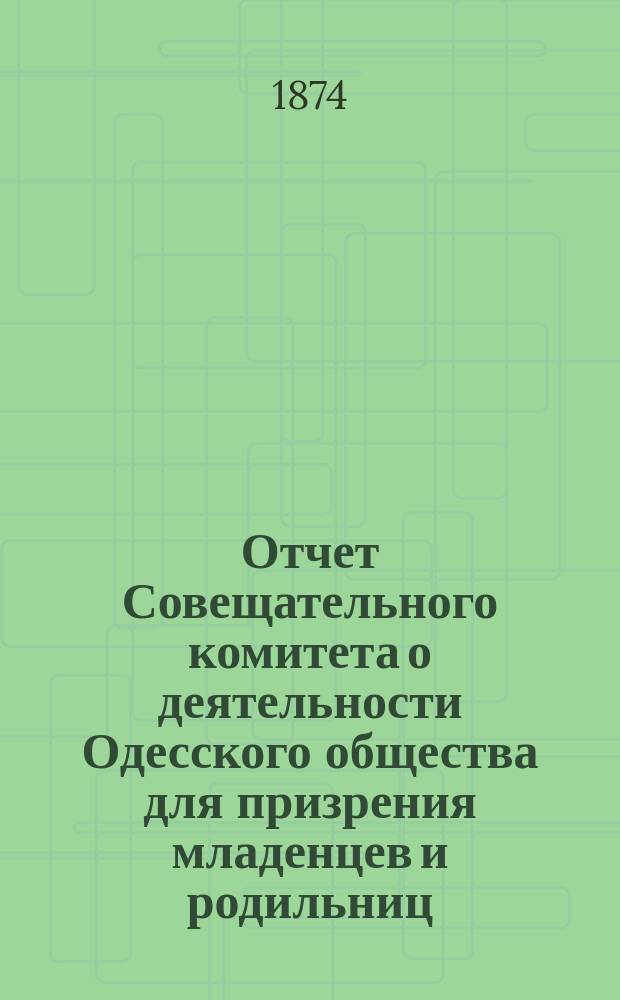 Отчет Совещательного комитета о деятельности Одесского общества для призрения младенцев и родильниц... с 1-го августа 1873 г. по 1-е августа 1874 г.