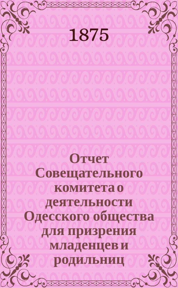 Отчет Совещательного комитета о деятельности Одесского общества для призрения младенцев и родильниц... за 1874-1875 г.