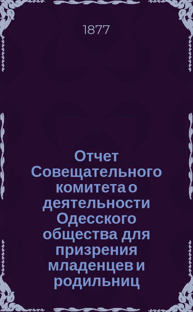 Отчет Совещательного комитета о деятельности Одесского общества для призрения младенцев и родильниц... за 1876-1877 г.