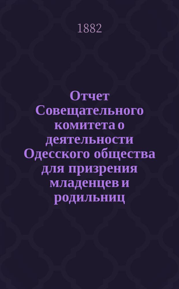 Отчет Совещательного комитета о деятельности Одесского общества для призрения младенцев и родильниц... за 1881-82 г.