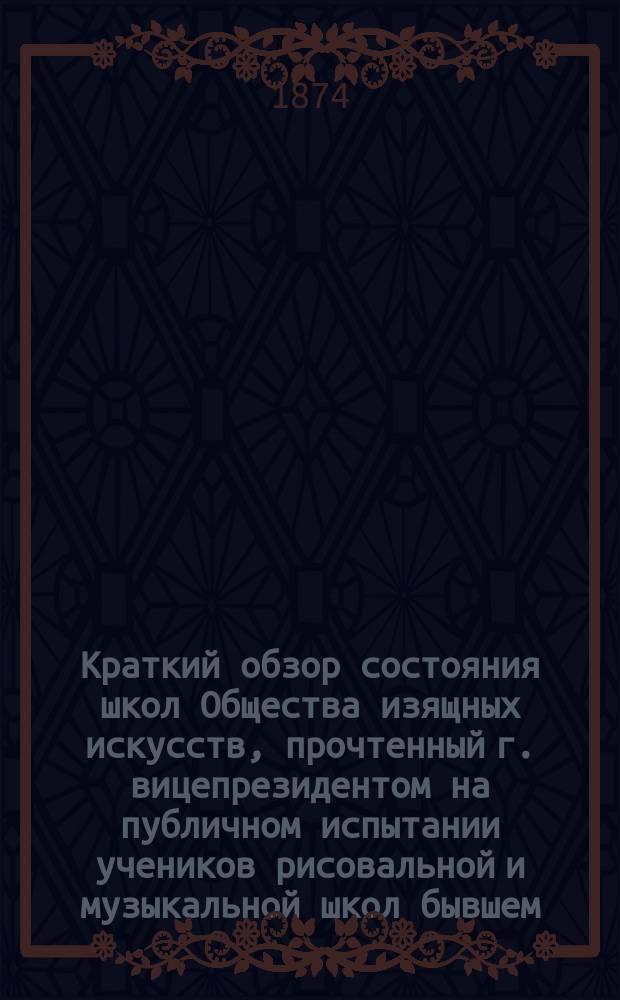 Краткий обзор состояния школ Общества изящных искусств, прочтенный г. вицепрезидентом на публичном испытании учеников рисовальной и музыкальной школ бывшем... ... 21-го декабря 1873 года