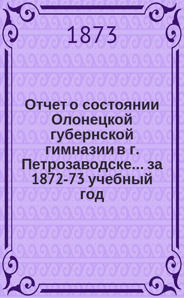 Отчет о состоянии Олонецкой губернской гимназии в г. Петрозаводске... за 1872-73 учебный год : за 1872-73 учебный год, с присоединением краткого исторического очерка существования гимназии