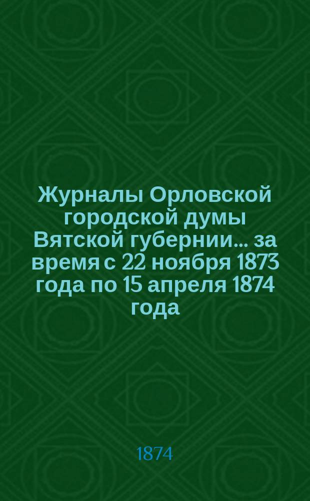 Журналы Орловской городской думы Вятской губернии... за время с 22 ноября 1873 года по 15 апреля 1874 года : за время с 22 ноября 1873 года по 15 апреля 1874 года и годовые на последний год росписи о городских приходах и расходах
