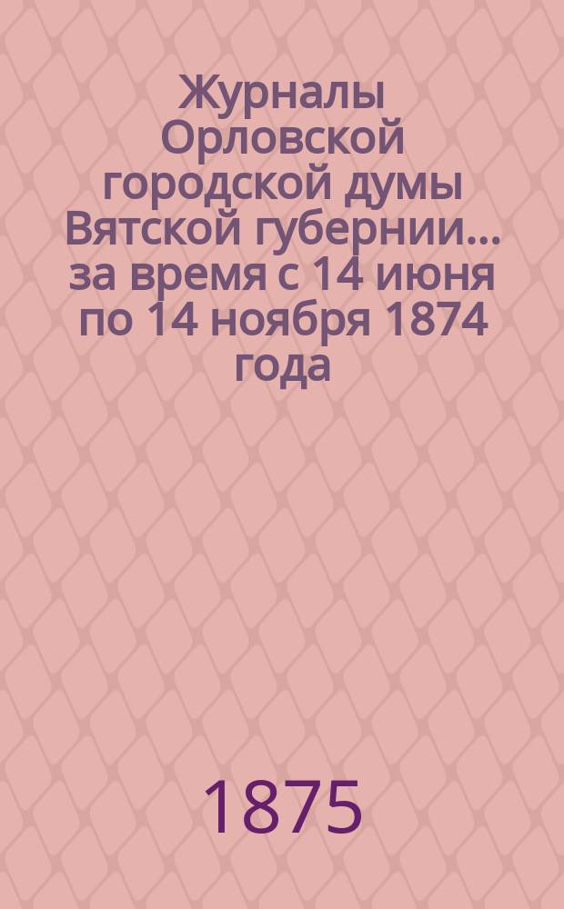 Журналы Орловской городской думы Вятской губернии... за время с 14 июня по 14 ноября 1874 года : за время с 14 июня по 14 ноября 1874 года и дополнительная роспись о расходах и приходах г. Орлова на 1874 год