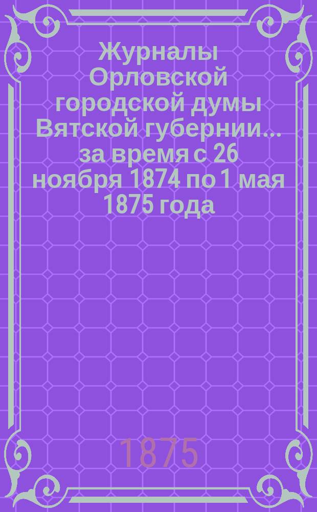 Журналы Орловской городской думы Вятской губернии... за время с 26 ноября 1874 по 1 мая 1875 года : за время с 26 ноября 1874 по 1 мая 1875 года и годовая о приходах и расходах роспись на 1875 год