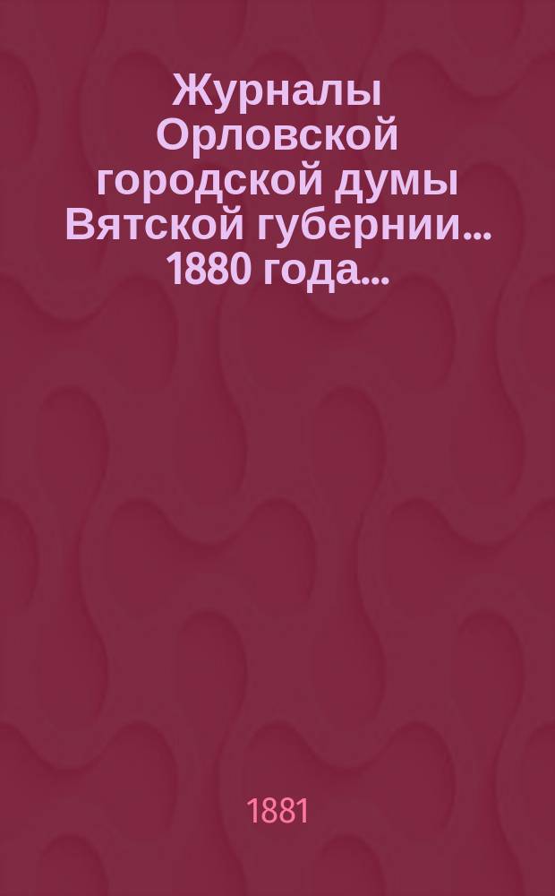 Журналы Орловской городской думы Вятской губернии... 1880 года... : 1880 года... росписи: годовая на 1881 г. и дополнительная 1880 года