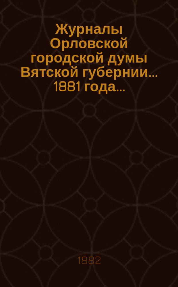 Журналы Орловской городской думы Вятской губернии... 1881 года... : 1881 года... росписи: годовая на 1882 г. и дополнительная 1881 года
